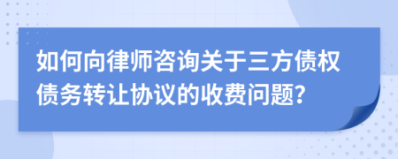 如何向律師咨詢關(guān)于三方債權(quán)債務(wù)轉(zhuǎn)讓協(xié)議的收費(fèi)問題？