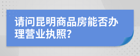 請(qǐng)問(wèn)昆明商品房能否辦理營(yíng)業(yè)執(zhí)照？
