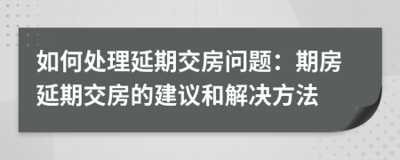 如何處理延期交房問題：期房延期交房的建議和解決方法