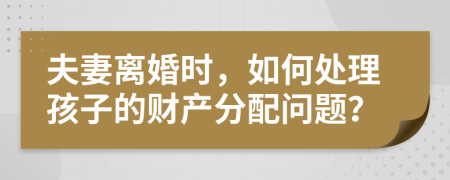 夫妻離婚時，如何處理孩子的財產分配問題？
