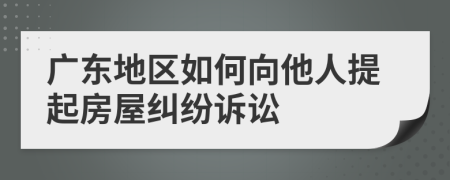 廣東地區(qū)如何向他人提起房屋糾紛訴訟