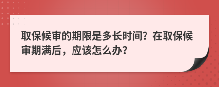 取保候?qū)彽钠谙奘嵌嚅L時間？在取保候?qū)徠跐M后，應該怎么辦？