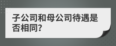 子公司和母公司待遇是否相同?