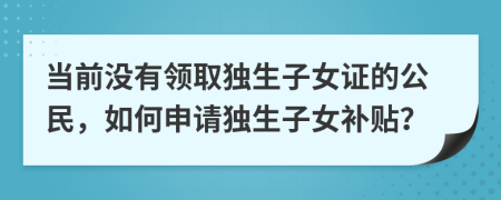 當前沒有領(lǐng)取獨生子女證的公民，如何申請獨生子女補貼？