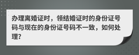 辦理離婚證時，領(lǐng)結(jié)婚證時的身份證號碼與現(xiàn)在的身份證號碼不一致，如何處理？