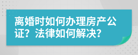 離婚時如何辦理房產(chǎn)公證？法律如何解決？