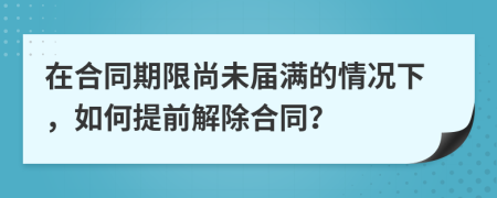 在合同期限尚未屆滿的情況下，如何提前解除合同？