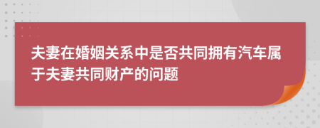 夫妻在婚姻關(guān)系中是否共同擁有汽車(chē)屬于夫妻共同財(cái)產(chǎn)的問(wèn)題