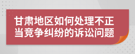 甘肅地區(qū)如何處理不正當競爭糾紛的訴訟問題