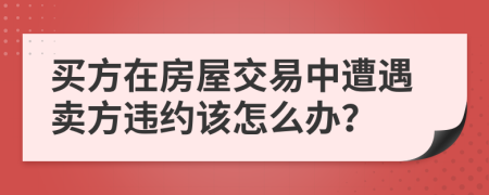 買方在房屋交易中遭遇賣方違約該怎么辦？