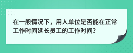 在一般情況下，用人單位是否能在正常工作時間延長員工的工作時間？