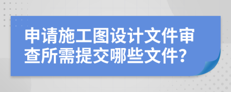 申請施工圖設計文件審查所需提交哪些文件？