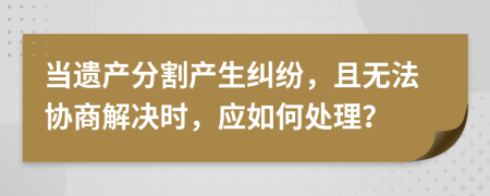 當(dāng)遺產(chǎn)分割產(chǎn)生糾紛，且無(wú)法協(xié)商解決時(shí)，應(yīng)如何處理？