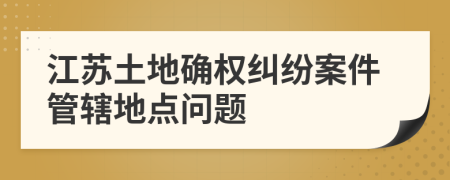 江蘇土地確權(quán)糾紛案件管轄地點(diǎn)問(wèn)題