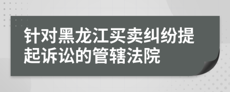 針對黑龍江買賣糾紛提起訴訟的管轄法院
