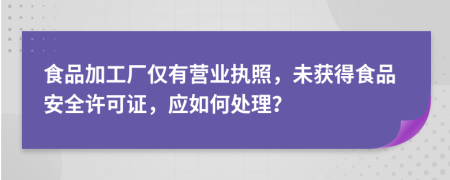 食品加工廠僅有營業(yè)執(zhí)照，未獲得食品安全許可證，應(yīng)如何處理？