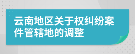 云南地區(qū)關(guān)于權(quán)糾紛案件管轄地的調(diào)整