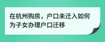 在杭州購房，戶口未遷入如何為子女辦理戶口遷移