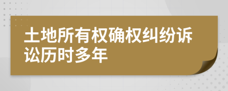 土地所有權(quán)確權(quán)糾紛訴訟歷時(shí)多年
