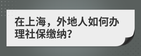 在上海，外地人如何辦理社保繳納？