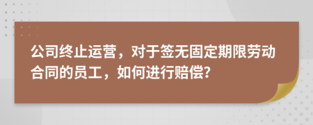 公司終止運(yùn)營，對(duì)于簽無固定期限勞動(dòng)合同的員工，如何進(jìn)行賠償？