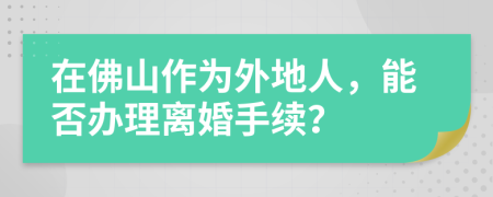 在佛山作為外地人，能否辦理離婚手續(xù)？