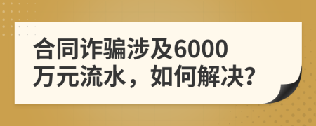 合同詐騙涉及6000萬元流水，如何解決？