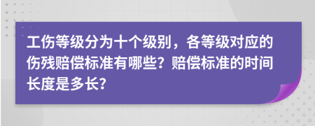 工傷等級(jí)分為十個(gè)級(jí)別，各等級(jí)對(duì)應(yīng)的傷殘賠償標(biāo)準(zhǔn)有哪些？賠償標(biāo)準(zhǔn)的時(shí)間長(zhǎng)度是多長(zhǎng)？