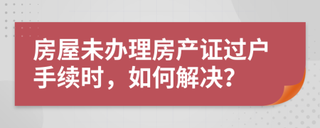 房屋未辦理房產證過戶手續(xù)時，如何解決？