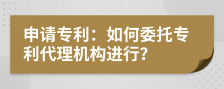 申請專利：如何委托專利代理機(jī)構(gòu)進(jìn)行？