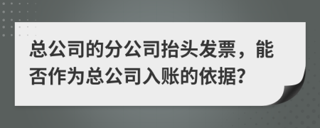 總公司的分公司抬頭發(fā)票，能否作為總公司入賬的依據(jù)？