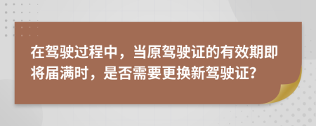 在駕駛過程中，當原駕駛證的有效期即將屆滿時，是否需要更換新駕駛證？