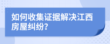 如何收集證據(jù)解決江西房屋糾紛？