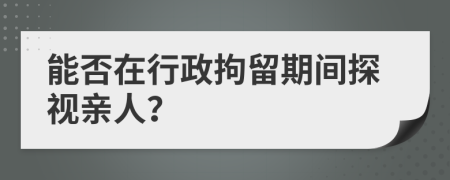 能否在行政拘留期間探視親人？