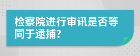 檢察院進(jìn)行審訊是否等同于逮捕？