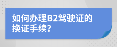 如何辦理B2駕駛證的換證手續(xù)？