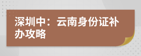 深圳中：云南身份證補辦攻略