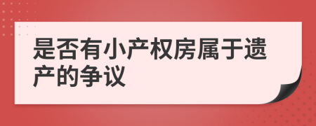 是否有小產(chǎn)權(quán)房屬于遺產(chǎn)的爭議