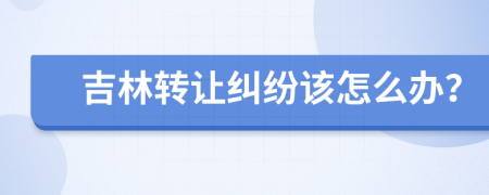 吉林轉(zhuǎn)讓糾紛該怎么辦？