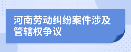 河南勞動(dòng)糾紛案件涉及管轄權(quán)爭議