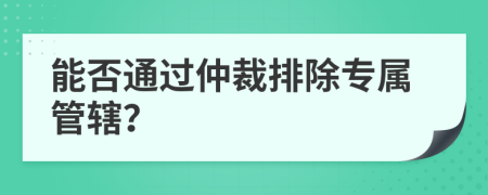 能否通過仲裁排除專屬管轄？