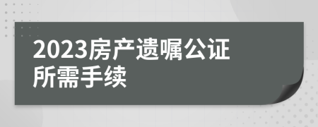 2023房產(chǎn)遺囑公證所需手續(xù)