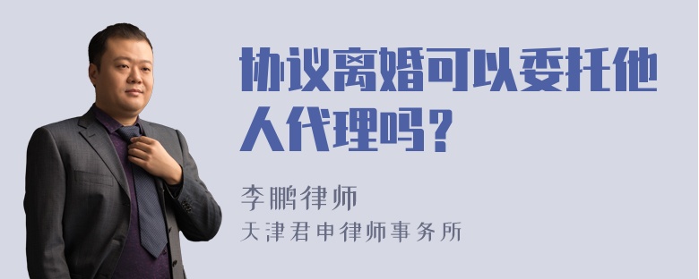 协议离婚可以委托他人代理吗？