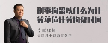 刑事拘留以什么为计算单位计算拘留时间