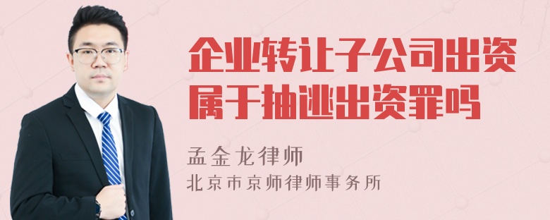 企业转让子公司出资属于抽逃出资罪吗