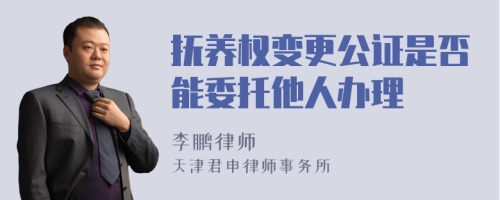 抚养权变更公证是否能委托他人办理