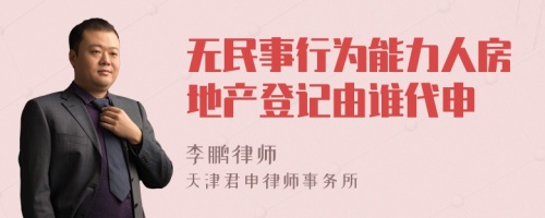 无民事行为能力人房地产登记由谁代申