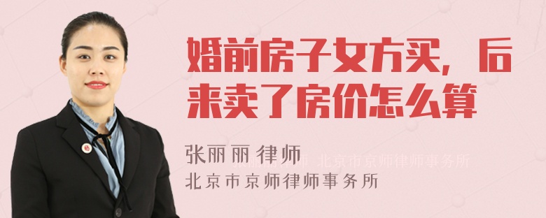 婚前房子女方买，后来卖了房价怎么算