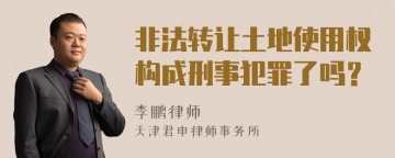 非法转让土地使用权构成刑事犯罪了吗？