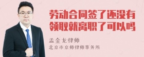 劳动合同签了还没有领取就离职了可以吗